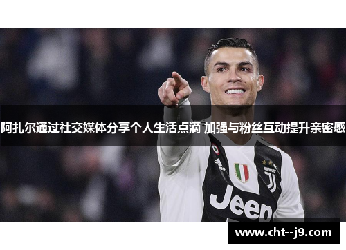 阿扎尔通过社交媒体分享个人生活点滴 加强与粉丝互动提升亲密感