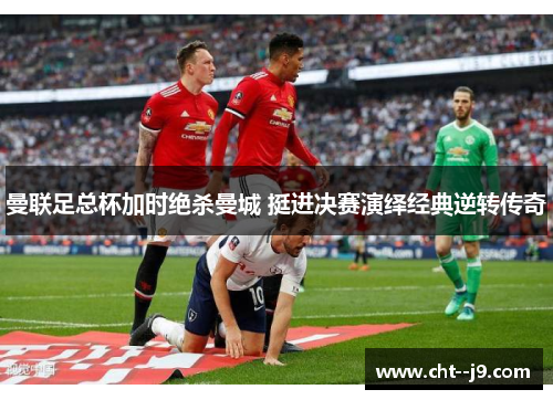 曼联足总杯加时绝杀曼城 挺进决赛演绎经典逆转传奇