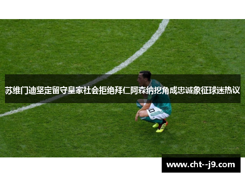 苏维门迪坚定留守皇家社会拒绝拜仁阿森纳挖角成忠诚象征球迷热议 苏维门迪坚定留守皇家社会拒绝拜仁阿森纳挖角成忠诚象征球迷热议