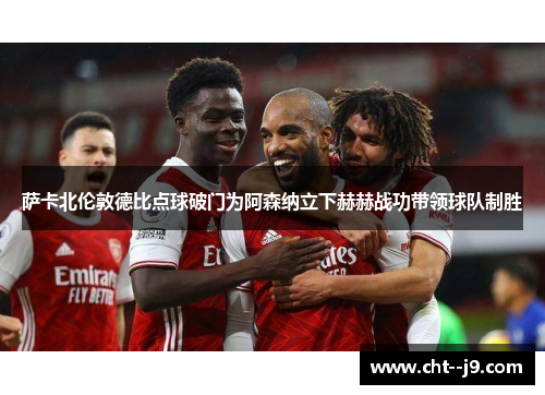 萨卡北伦敦德比点球破门为阿森纳立下赫赫战功带领球队制胜 萨卡北伦敦德比点球破门为阿森纳立下赫赫战功带领球队制胜