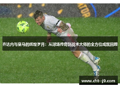 齐达内与皇马的辉煌岁月：从球场传奇到战术大师的全方位成就回顾