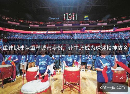 重建期球队重塑城市身份,让主场成为球迷精神故乡 重建期球队重塑城市身份,让主场成为球迷精神故乡