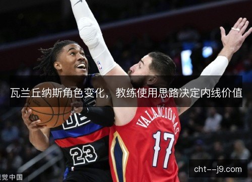 瓦兰丘纳斯角色变化,教练使用思路决定内线价值 瓦兰丘纳斯角色变化,教练使用思路决定内线价值